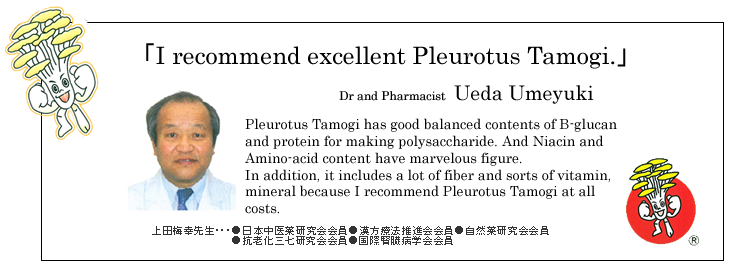 「I recommend excellent Pleurotus Tamogi.」
Dr and Pharmacist Ueda Umeyuki

Pleurotus Tamogi has good balanced contents of B-glucan and protein for making polysaccharide. And Niacin and Amino-acid content have marvelous figure.
In addition, it includes a lot of fiber and sorts of vitamin, mineral because I recommend Pleurotus Tamogi at all costs.
