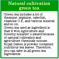 Natural cultivation green tea
Green tea includes a lot of theanine, arginine, catechin, vitamine C.E, and various mineral and so on.
Green tea used as ingredient is that it won Agriculture and forestry minister’ s award because of natural cultivation and agriculture chemicals nonuse.
Royal Gaken is powder contained nutritious tea leaves. Therefore, you can take in all green tea ingredients.
