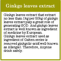 Ginkgo leaves extract
Ginkgo leaves extract that extract no less than 1kg per 50kg of ginkgo leaves extract play a great role of generating SOD. And ginkgo leaves extract is well known as ingredient of medicine by European.
Ginkgo leaves extract used as ingredient of Gaken series is removed ginkgolic-acid(well-known as Allergie). Therefore, Anyone drink safely.
