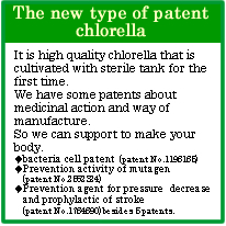 The new type of patent chlorella
It is high quality chlorella that is cultivated with sterile tank for the first time.
We have some patents about medicinal action and way of manufacture.
So we can support to make your body.
◆bacteria cell patent(patent No.1198185)
◆Prevention activity of mutagen(patent No.2562324)
◆Prevention agent for pressure decrease and prophylactic of stroke(patent No.1784890) besides 5 patents.
